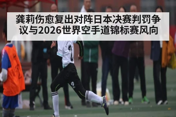 龚莉伤愈复出对阵日本决赛判罚争议与2026世界空手道锦标赛风向